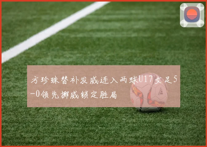 方珍珠替补发威连入两球U17女足5-0领先挪威锁定胜局