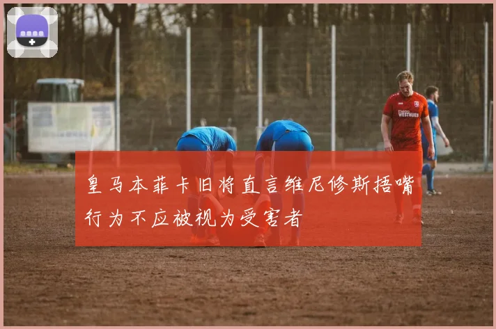 皇马本菲卡旧将直言维尼修斯捂嘴行为不应被视为受害者