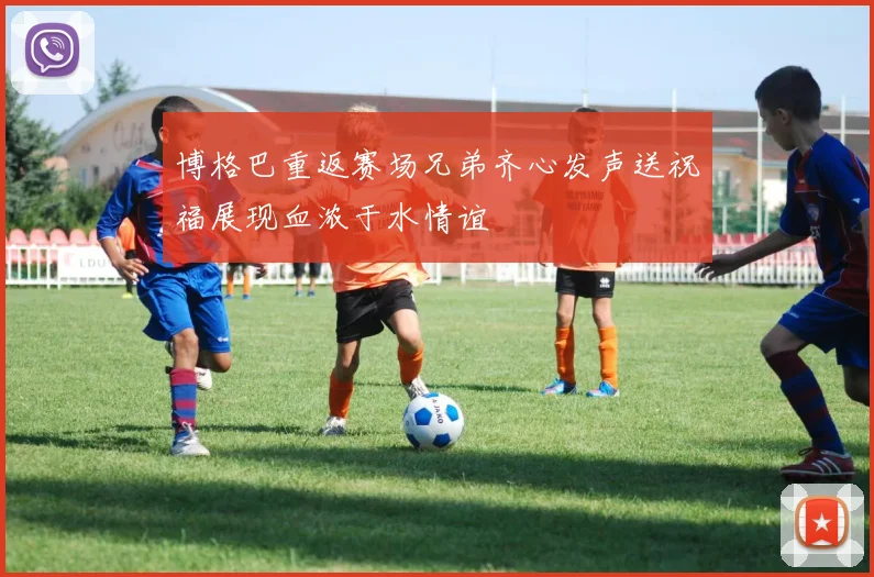博格巴重返赛场兄弟齐心发声送祝福展现血浓于水情谊