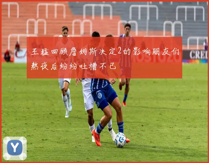 王猛回顾詹姆斯决定2的影响朋友们熬夜后纷纷吐槽不已