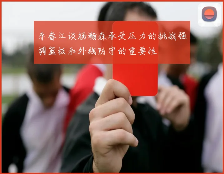 李春江谈杨瀚森承受压力的挑战强调篮板和外线防守的重要性