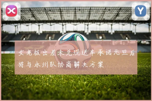 女老板出差未兑现送车承诺元旦后将与永州队协商解决方案