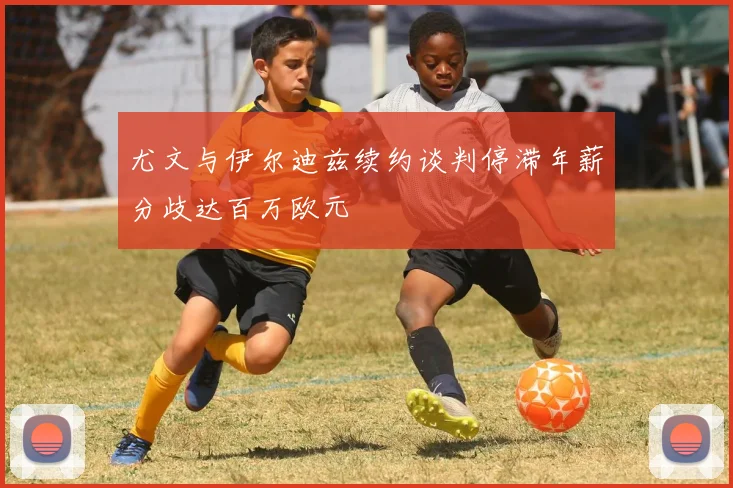 尤文与伊尔迪兹续约谈判停滞年薪分歧达百万欧元