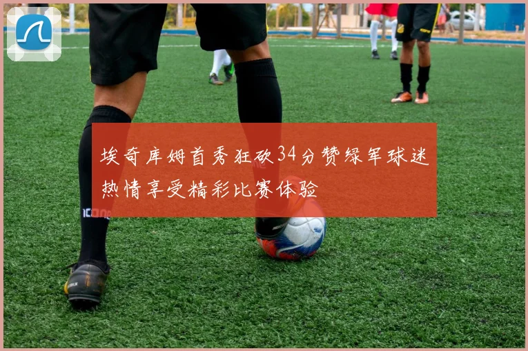 埃奇库姆首秀狂砍34分赞绿军球迷热情享受精彩比赛体验