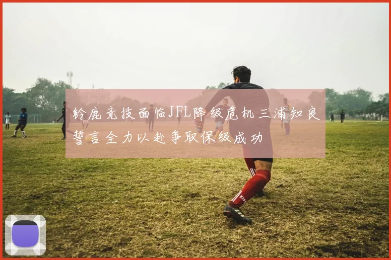 铃鹿竞技面临JFL降级危机三浦知良誓言全力以赴争取保级成功