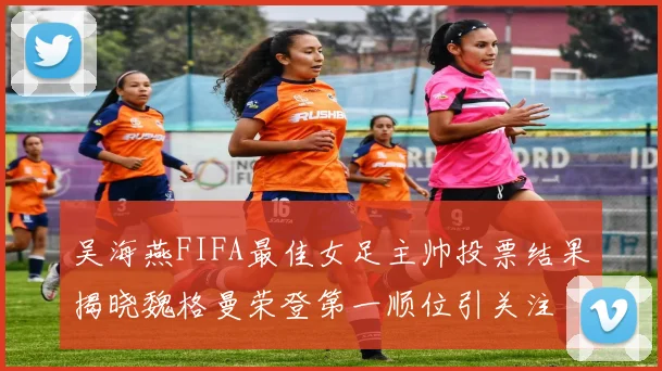 吴海燕FIFA最佳女足主帅投票结果揭晓魏格曼荣登第一顺位引关注