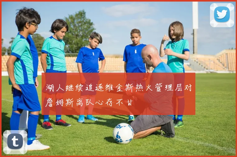 湖人继续追逐维金斯热火管理层对詹姆斯离队心存不甘