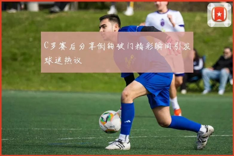 C罗赛后分享倒钩破门精彩瞬间引发球迷热议