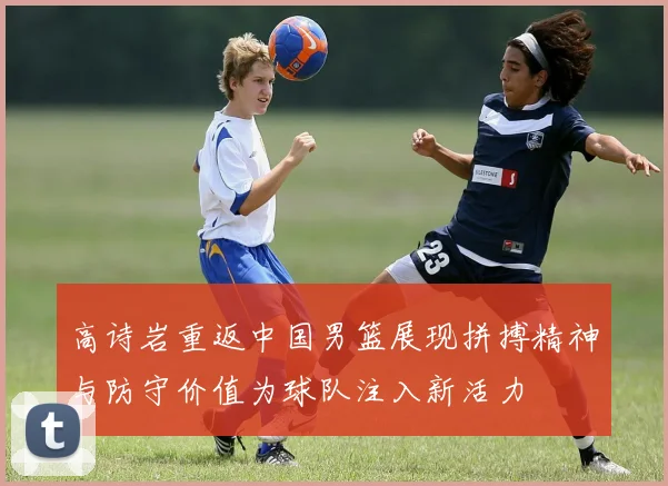 高诗岩重返中国男篮展现拼搏精神与防守价值为球队注入新活力