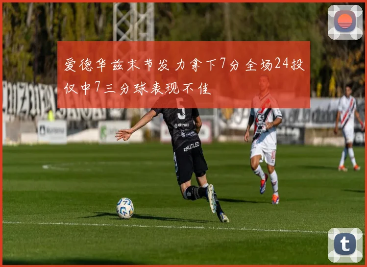 爱德华兹末节发力拿下7分全场24投仅中7三分球表现不佳
