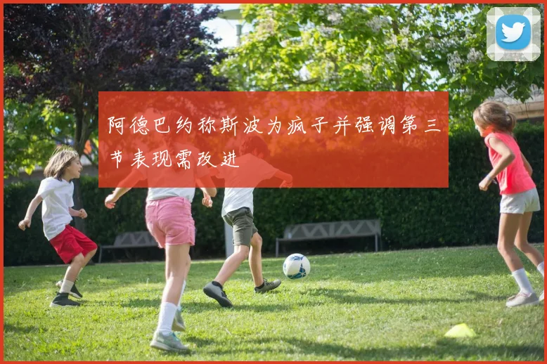阿德巴约称斯波为疯子并强调第三节表现需改进